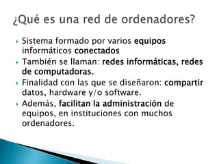    Sistema formado por varios equipos
    informáticos conectados
   También se llaman: redes informáticas, redes
    de computadoras.
   Finalidad con las que se diseñaron: compartir
    datos, hardware y/o software.
   Además, facilitan la administración de
    equipos, en instituciones con muchos
    ordenadores.
 