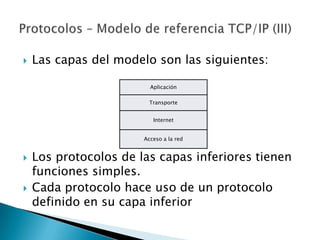    Las capas del modelo son las siguientes:

                         Aplicación

                         Transporte


                          Internet


                       Acceso a la red


   Los protocolos de las capas inferiores tienen
    funciones simples.
   Cada protocolo hace uso de un protocolo
    definido en su capa inferior
 