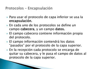    Para usar el protocolo de capa inferior se usa la
    encapsulación.
   En cada uno de los protocolos se define un
    campo cabecera, y un campo datos.
   El campo cabecera contiene información propia
    del protocolo.
   El campo información contendrá los datos
    “pasados” por el protocolo de la capa superior.
   En la recepción cada protocolo se encarga de
    quitar su cabecera, y le pasa el campo de datos al
    protocolo de la capa superior.
 