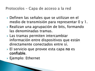    Definen las señales que se utilizan en el
    medio de transmisión para representar 0 y 1.
   Realizan una agrupación de bits, formando
    las denominadas tramas.
   Las tramas permiten intercambiar
    información entre dispositivos que están
    directamente conectados entre sí.
   El servicio que provee esta capa no es
    confiable.
   Ejemplo: Ethernet
 
