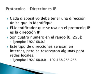    Cada dispositivo debe tener una dirección
    única que lo identifique
   El identificador que se usa en el protocolo IP
    es la dirección IP
   Son cuatro número en el rango [0, 255]:
    ◦ Ejemplo: 192.168.0.1
   Este tipo de direcciones se usan en
    Internet, pero se reservaron algunas para
    redes locales.
    ◦ Ejemplo: 192.168.0.0 - 192.168.255.255
 