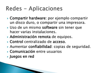    Compartir hardware: por ejemplo compartir
    un disco duro, o compartir una impresora.
   Uso de un mismo software sin tener que
    hacer varias instalaciones.
   Administración remota de equipos.
   Control centralizado de acceso.
   Aumentar confiabilidad: copias de seguridad.
   Comunicación entre usuarios
   Juegos en red
 