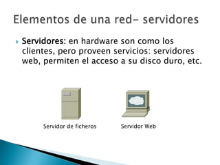    Servidores: en hardware son como los
    clientes, pero proveen servicios: servidores
    web, permiten el acceso a su disco duro, etc.




         Servidor de ficheros   Servidor Web
 
