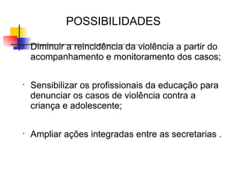 POSSIBILIDADES
•
    Diminuir a reincidência da violência a partir do
    acompanhamento e monitoramento dos casos;

•
    Sensibilizar os profissionais da educação para
    denunciar os casos de violência contra a
    criança e adolescente;

•
    Ampliar ações integradas entre as secretarias .
 