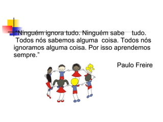 “Ninguém ignora tudo. Ninguém sabe tudo.
 Todos nós sabemos alguma coisa. Todos nós
ignoramos alguma coisa. Por isso aprendemos
sempre.”
                                Paulo Freire
 