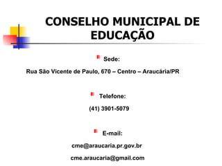CONSELHO MUNICIPAL DE
            EDUCAÇÃO
                          Sede:

Rua São Vicente de Paulo, 670 – Centro – Araucária/PR



                         Telefone:

                     (41) 3901-5079



                          E-mail:

               cme@araucaria.pr.gov.br

               cme.araucaria@gmail.com
 