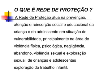 O QUE É REDE DE PROTEÇÃO ?
A Rede de Proteção atua na prevenção,
atenção e reinserção social e educacional da
criança e do adolescente em situação de
vulnerabilidade, principalmente na área de
violência física, psicológica, negligência,
abandono, violência sexual e exploração
sexual de crianças e adolescentes
exploração do trabalho infantil.
 