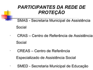 PARTICIPANTES DA REDE DE
            PROTEÇÃO
•
    SMAS - Secretaria Municipal de Assistência
    Social
•
     CRAS – Centro de Referência de Assistência
    Social
•
    CREAS – Centro de Referência
    Especializado de Assistência Social
•
    SMED - Secretaria Municipal de Educação
 