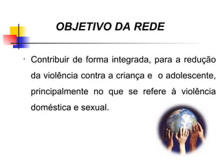 OBJETIVO DA REDE

•
    Contribuir de forma integrada, para a redução
    da violência contra a criança e o adolescente,
    principalmente no que se refere à violência
    doméstica e sexual.
 