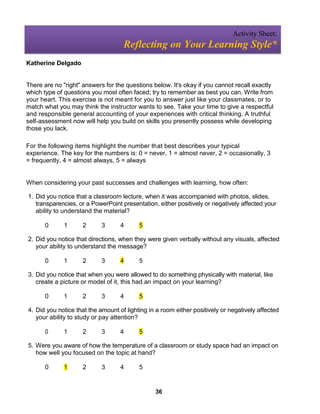 Activity Sheet:
                                    Reflecting on Your Learning Style*
Katherine Delgado


There are no "right" answers for the questions below. It's okay if you cannot recall exactly
which type of questions you most often faced; try to remember as best you can. Write from
your heart. This exercise is not meant for you to answer just like your classmates, or to
match what you may think the instructor wants to see. Take your time to give a respectful
and responsible general accounting of your experiences with critical thinking. A truthful
self-assessment now will help you build on skills you presently possess while developing
those you lack.

For the following items highlight the number that best describes your typical
experience. The key for the numbers is: 0 = never, 1 = almost never, 2 = occasionally, 3
= frequently, 4 = almost always, 5 = always


When considering your past successes and challenges with learning, how often:

1. Did you notice that a classroom lecture, when it was accompanied with photos, slides,
   transparencies, or a PowerPoint presentation, either positively or negatively affected your
   ability to understand the material?

       0      1      2      3      4      5

2. Did you notice that directions, when they were given verbally without any visuals, affected
   your ability to understand the message?

       0      1      2      3      4      5

3. Did you notice that when you were allowed to do something physically with material, like
   create a picture or model of it, this had an impact on your learning?

       0      1      2      3      4      5

4. Did you notice that the amount of lighting in a room either positively or negatively affected
   your ability to study or pay attention?

       0      1      2      3      4      5

5. Were you aware of how the temperature of a classroom or study space had an impact on
   how well you focused on the topic at hand?

       0      1      2      3      4      5


                                                36
 