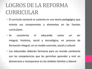 LOGROS DE LA REFORMA
CURRICULAR
• El currículo nacional se sustenta en una teoría pedagógica que
 orienta sus componentes y elementos en las fuentes
 curriculares.

• Se    caracteriza    al    educando       como      un        ser
 integral, histórico, social y tecnológico, en proceso de
 formación integral, en un medio concreto, social y cultural.

• Los educandos deberán formarse para un mundo cambiante
 con las competencias que les permitan aprender y vivir en
 democracia e incorporarse en los ámbitos familiar y laboral.
 