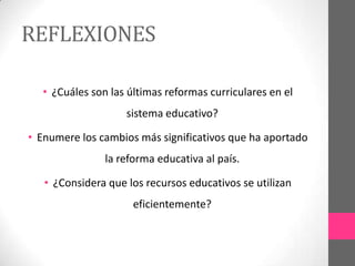 REFLEXIONES

  • ¿Cuáles son las últimas reformas curriculares en el
                    sistema educativo?

• Enumere los cambios más significativos que ha aportado
               la reforma educativa al país.

   • ¿Considera que los recursos educativos se utilizan
                     eficientemente?
 