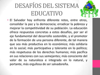 DESAFÍOS DEL SISTEMA
          EDUCATIVO
• El Salvador hoy enfrenta diferente retos, entre otros,
  consolidar la paz y la democracia; erradicar la pobreza y
  mejorar la competitividad de su población. La educación
  ofrece respuestas concretas a estos desafíos, por ser el
  eje fundamental del desarrollo sostenible, y el promotor
  de la formación de una persona diferente, de tal manera
  que sea más productiva en lo económico; más solidaria
  en lo social; más participativa y tolerante en lo político;
  más respetuosa de los derechos humanos; más pacífica
  en sus relaciones con sus semejantes; más consciente del
  valor de su naturaleza e integrada en lo natural, y
  portante, más orgullosa de ser salvadoreña.
 