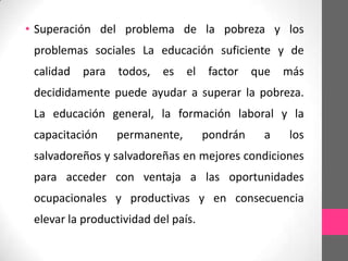 • Superación del problema de la pobreza y los
 problemas sociales La educación suficiente y de
 calidad   para   todos, es el factor que          más
 decididamente puede ayudar a superar la pobreza.
 La educación general, la formación laboral y la
 capacitación     permanente,        pondrán   a   los
 salvadoreños y salvadoreñas en mejores condiciones
 para acceder con ventaja a las oportunidades
 ocupacionales y productivas y en consecuencia
 elevar la productividad del país.
 