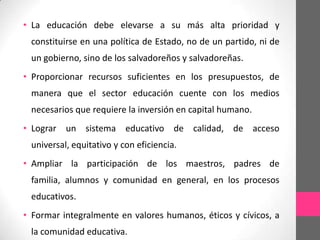 • La educación debe elevarse a su más alta prioridad y
 constituirse en una política de Estado, no de un partido, ni de
 un gobierno, sino de los salvadoreños y salvadoreñas.
• Proporcionar recursos suficientes en los presupuestos, de
 manera que el sector educación cuente con los medios
 necesarios que requiere la inversión en capital humano.
• Lograr un sistema educativo de calidad, de acceso
 universal, equitativo y con eficiencia.
• Ampliar la participación de los maestros, padres de
 familia, alumnos y comunidad en general, en los procesos
 educativos.
• Formar integralmente en valores humanos, éticos y cívicos, a
 la comunidad educativa.
 