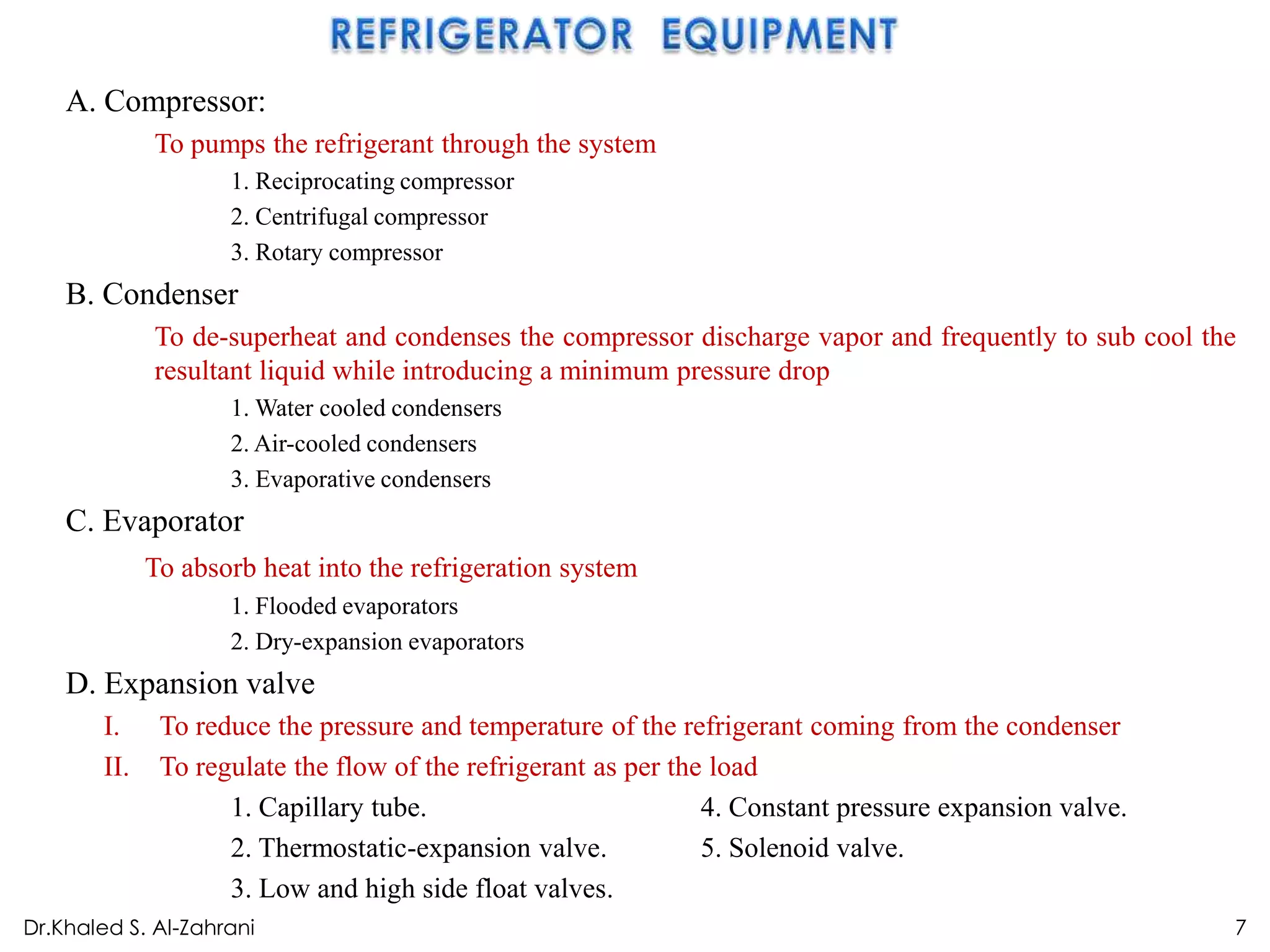 A. Compressor:
             To pumps the refrigerant through the system
                    1. Reciprocating compressor
                    2. Centrifugal compressor
                    3. Rotary compressor
    B. Condenser
             To de-superheat and condenses the compressor discharge vapor and frequently to sub cool the
             resultant liquid while introducing a minimum pressure drop
                    1. Water cooled condensers
                    2. Air-cooled condensers
                    3. Evaporative condensers
    C. Evaporator
             To absorb heat into the refrigeration system
                    1. Flooded evaporators
                    2. Dry-expansion evaporators
    D. Expansion valve
       I.     To reduce the pressure and temperature of the refrigerant coming from the condenser
       II.    To regulate the flow of the refrigerant as per the load
                    1. Capillary tube.                          4. Constant pressure expansion valve.
                    2. Thermostatic-expansion valve.            5. Solenoid valve.
                    3. Low and high side float valves.
Dr.Khaled S. Al-Zahrani                                                                                 7
 