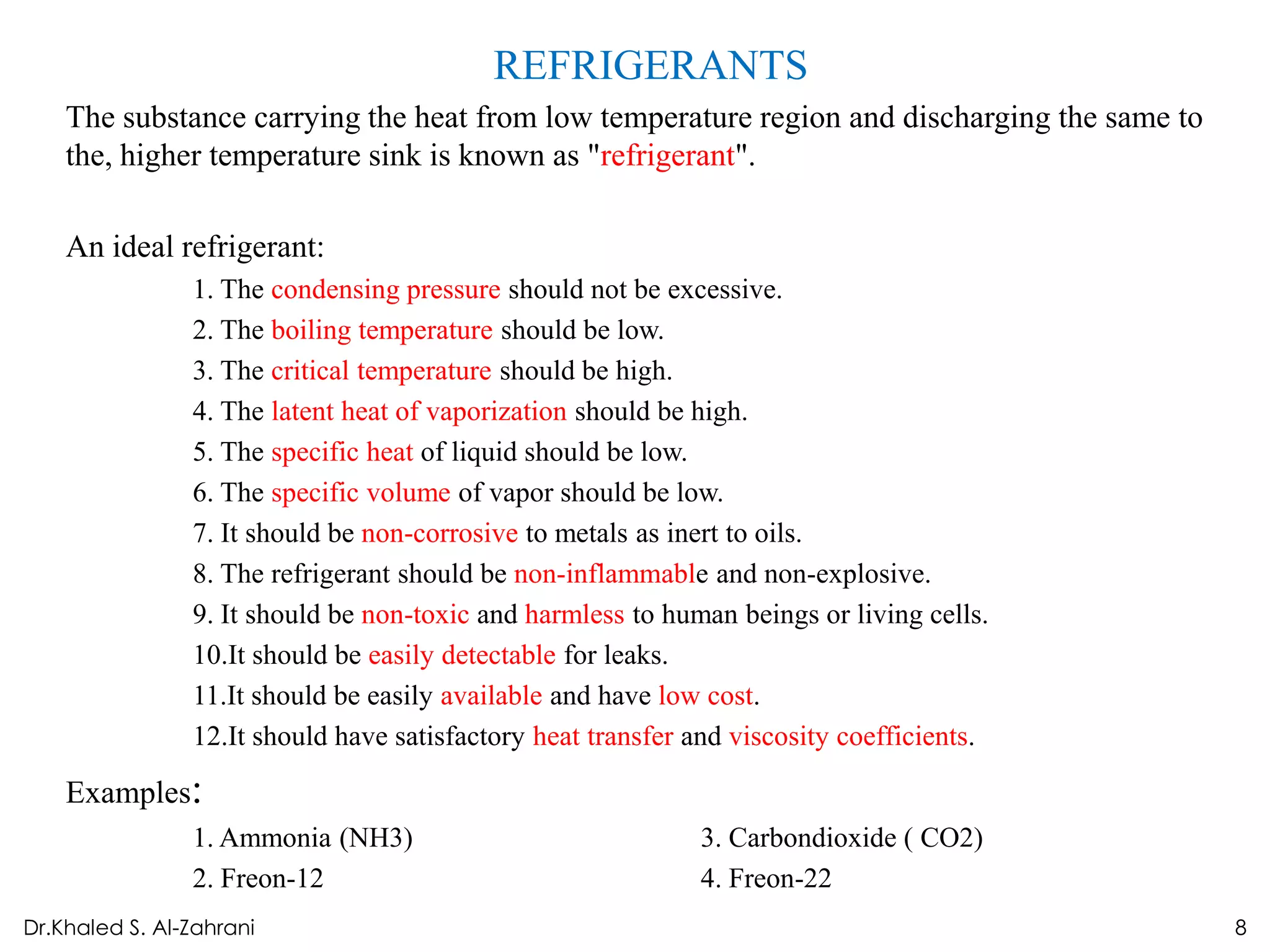 REFRIGERANTS
    The substance carrying the heat from low temperature region and discharging the same to
    the, higher temperature sink is known as "refrigerant".

    An ideal refrigerant:
                1. The condensing pressure should not be excessive.
                2. The boiling temperature should be low.
                3. The critical temperature should be high.
                4. The latent heat of vaporization should be high.
                5. The specific heat of liquid should be low.
                6. The specific volume of vapor should be low.
                7. It should be non-corrosive to metals as inert to oils.
                8. The refrigerant should be non-inflammable and non-explosive.
                9. It should be non-toxic and harmless to human beings or living cells.
                10.It should be easily detectable for leaks.
                11.It should be easily available and have low cost.
                12.It should have satisfactory heat transfer and viscosity coefficients.

    Examples:
                1. Ammonia (NH3)                             3. Carbondioxide ( CO2)
                2. Freon-12                                  4. Freon-22
Dr.Khaled S. Al-Zahrani                                                                       8
 