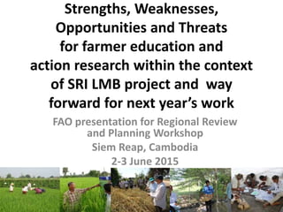 Strengths, Weaknesses,
Opportunities and Threats
for farmer education and
action research within the context
of SRI LMB project and way
forward for next year’s work
FAO presentation for Regional Review
and Planning Workshop
Siem Reap, Cambodia
2-3 June 2015
 