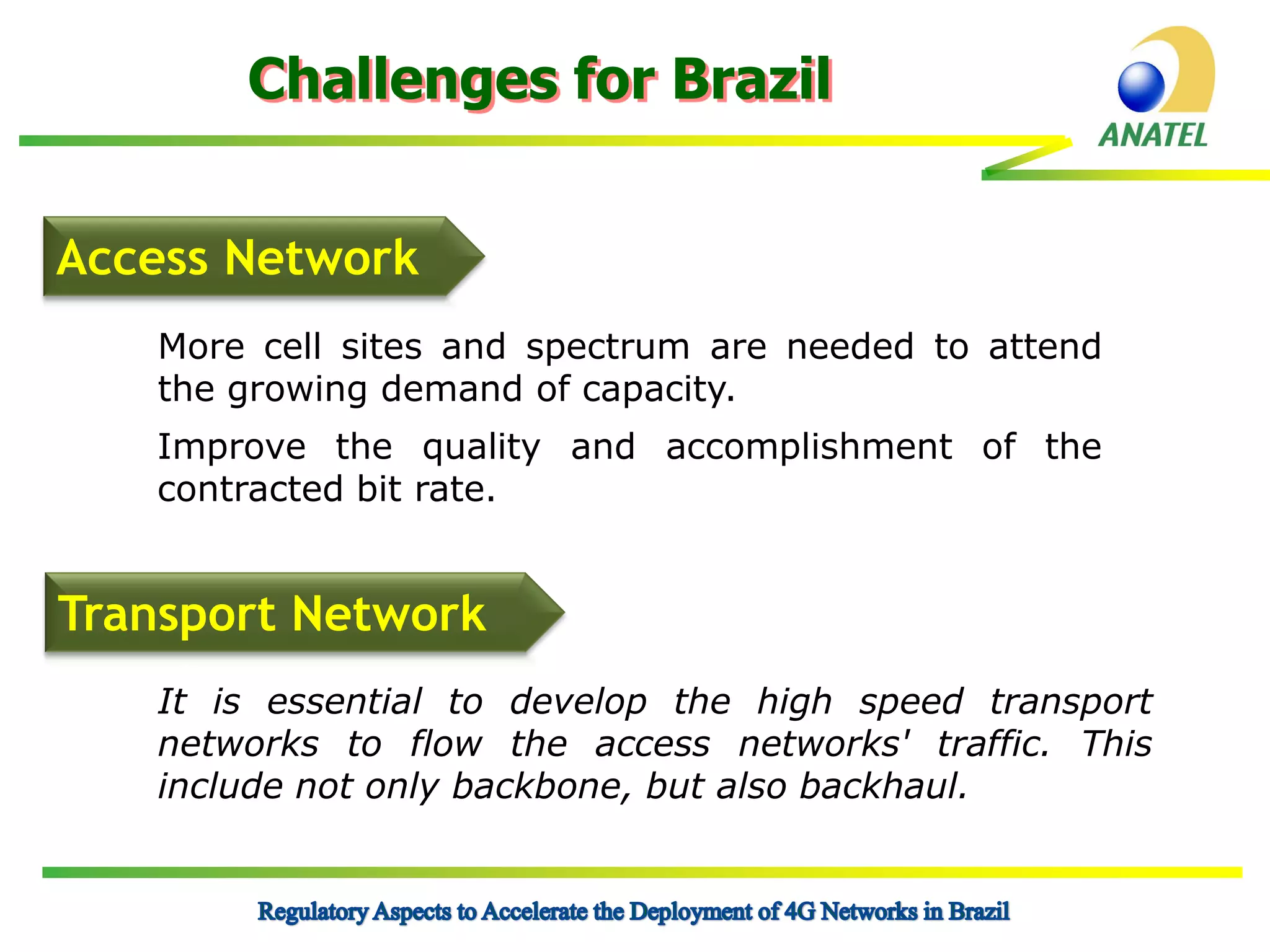 Challenges for Brazil
Access Network
More cell sites and spectrum are needed to attend
the growing demand of capacity.

Improve the quality and accomplishment of the
contracted bit rate.

Transport Network
It is essential to develop the high speed transport
networks to flow the access networks' traffic. This
include not only backbone, but also backhaul.

 