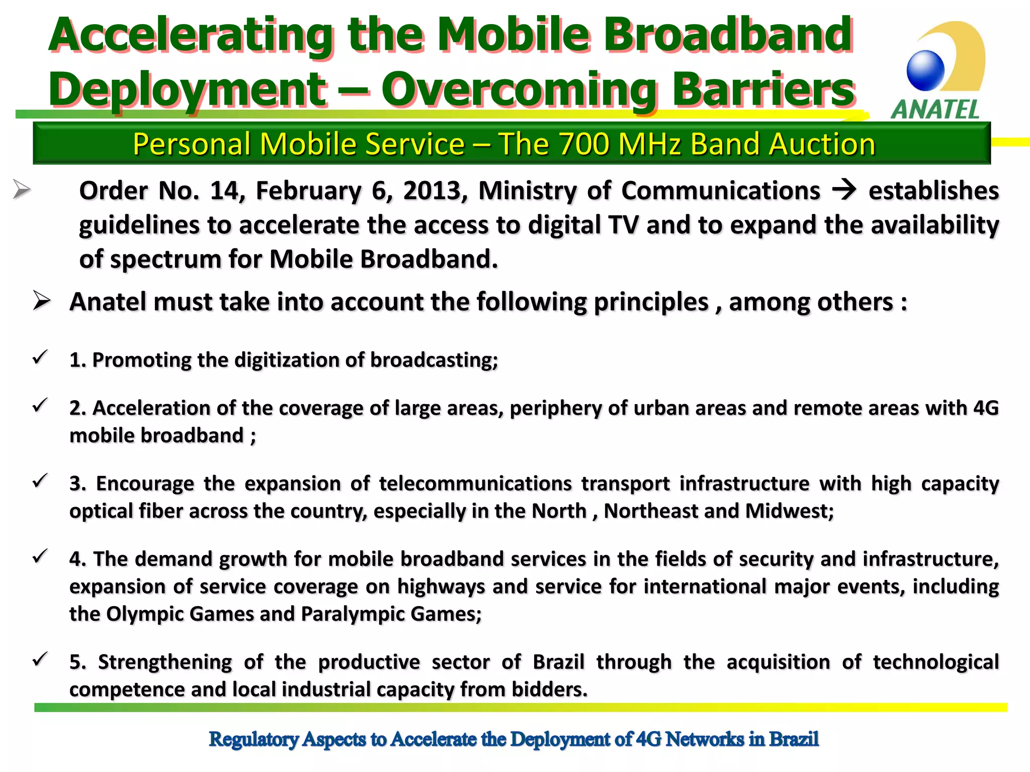 Accelerating the Mobile Broadband
Deployment – Overcoming Barriers
Personal Mobile Service – The 700 MHz Band Auction


Order No. 14, February 6, 2013, Ministry of Communications  establishes
guidelines to accelerate the access to digital TV and to expand the availability
of spectrum for Mobile Broadband.
 Anatel must take into account the following principles , among others :
 1. Promoting the digitization of broadcasting;
 2. Acceleration of the coverage of large areas, periphery of urban areas and remote areas with 4G
mobile broadband ;
 3. Encourage the expansion of telecommunications transport infrastructure with high capacity
optical fiber across the country, especially in the North , Northeast and Midwest;
 4. The demand growth for mobile broadband services in the fields of security and infrastructure,
expansion of service coverage on highways and service for international major events, including
the Olympic Games and Paralympic Games;

 5. Strengthening of the productive sector of Brazil through the acquisition of technological
competence and local industrial capacity from bidders.

 