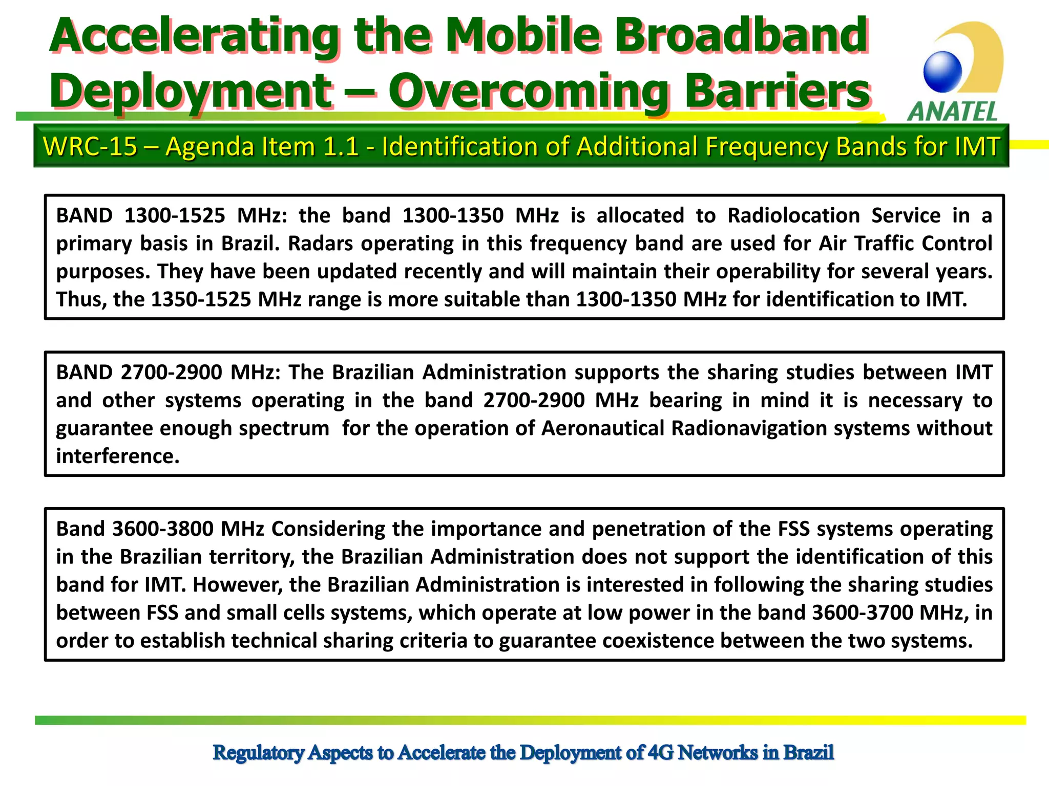 Accelerating the Mobile Broadband
Deployment – Overcoming Barriers
WRC-15 – Agenda Item 1.1 - Identification of Additional Frequency Bands for IMT
BAND 1300-1525 MHz: the band 1300-1350 MHz is allocated to Radiolocation Service in a
primary basis in Brazil. Radars operating in this frequency band are used for Air Traffic Control
purposes. They have been updated recently and will maintain their operability for several years.
Thus, the 1350-1525 MHz range is more suitable than 1300-1350 MHz for identification to IMT.
BAND 2700-2900 MHz: The Brazilian Administration supports the sharing studies between IMT
and other systems operating in the band 2700-2900 MHz bearing in mind it is necessary to
guarantee enough spectrum for the operation of Aeronautical Radionavigation systems without
interference.
Band 3600-3800 MHz Considering the importance and penetration of the FSS systems operating
in the Brazilian territory, the Brazilian Administration does not support the identification of this
band for IMT. However, the Brazilian Administration is interested in following the sharing studies
between FSS and small cells systems, which operate at low power in the band 3600-3700 MHz, in
order to establish technical sharing criteria to guarantee coexistence between the two systems.

 