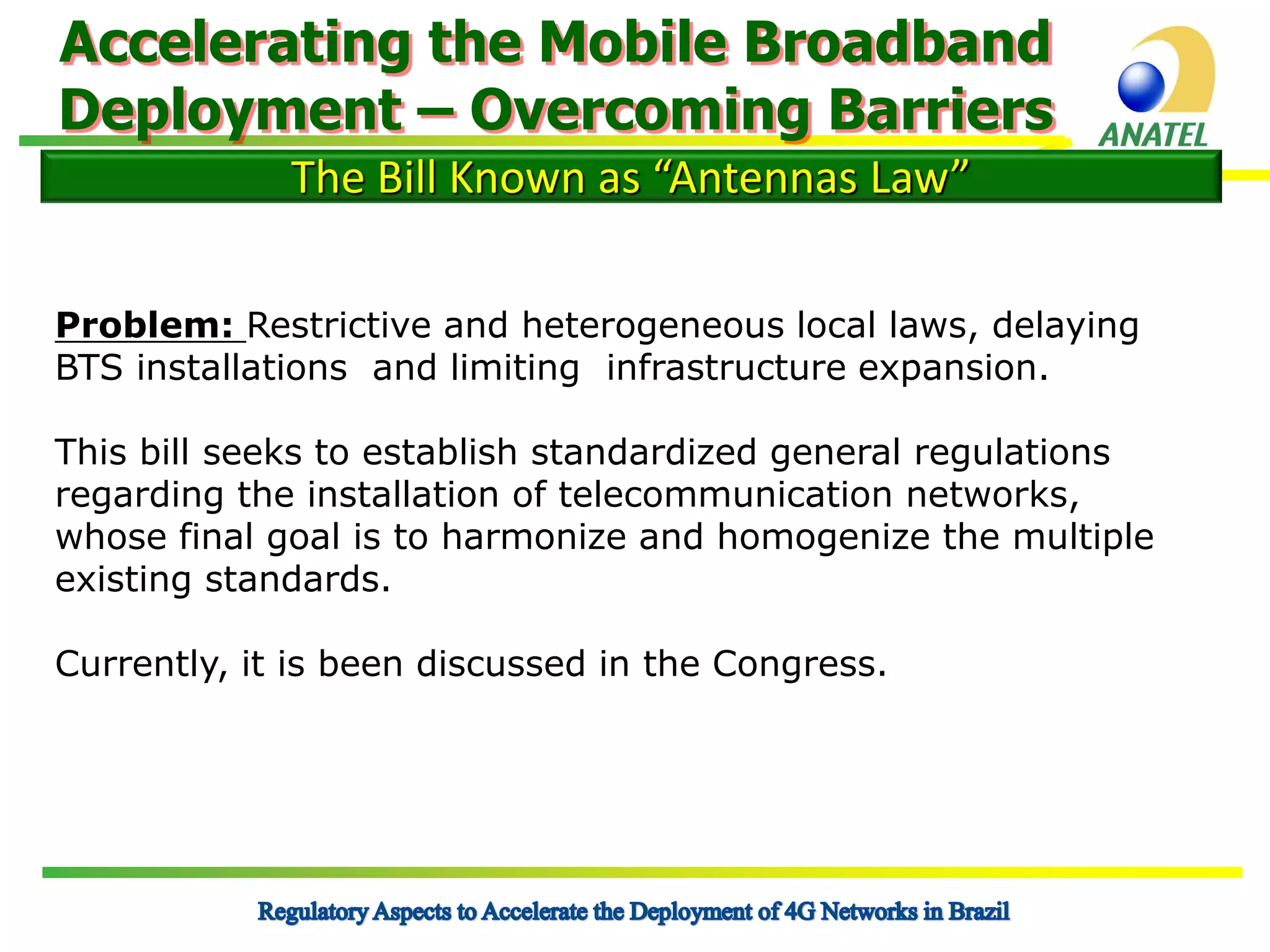 Accelerating the Mobile Broadband
Deployment – Overcoming Barriers
The Bill Known as “Antennas Law”
Problem: Restrictive and heterogeneous local laws, delaying
BTS installations and limiting infrastructure expansion.
This bill seeks to establish standardized general regulations
regarding the installation of telecommunication networks,
whose final goal is to harmonize and homogenize the multiple
existing standards.
Currently, it is been discussed in the Congress.

 
