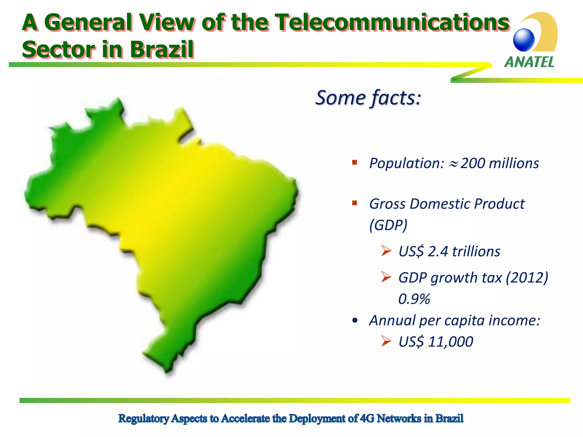 A General View of the Telecommunications
Sector in Brazil
Some facts:
 Population:  200 millions
 Gross Domestic Product
(GDP)
 US$ 2.4 trillions
 GDP growth tax (2012)
0.9%
• Annual per capita income:
 US$ 11,000

 