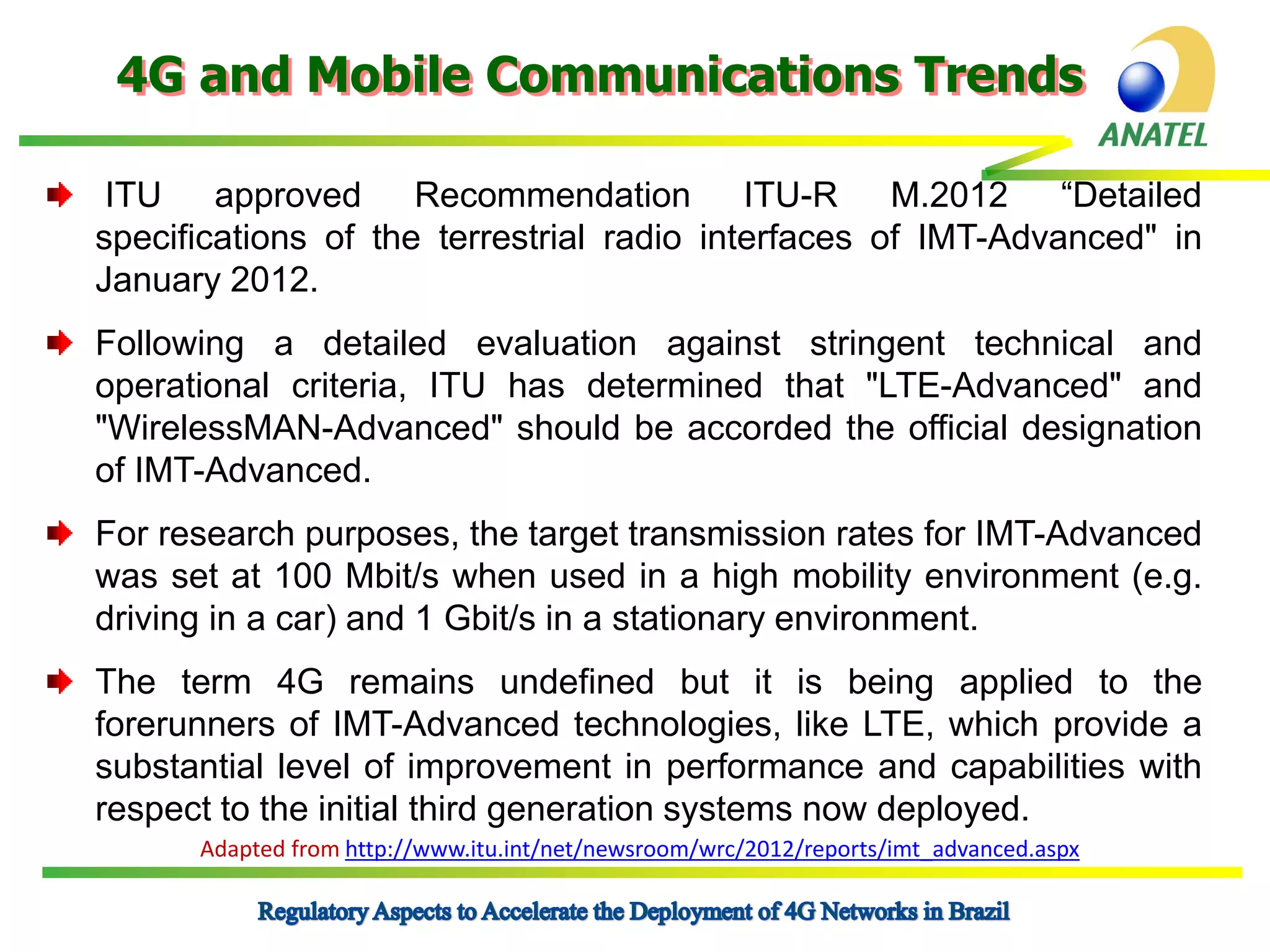 4G and Mobile Communications Trends
ITU approved Recommendation ITU-R M.2012 “Detailed
specifications of the terrestrial radio interfaces of IMT-Advanced" in
January 2012.
Following a detailed evaluation against stringent technical and
operational criteria, ITU has determined that "LTE-Advanced" and
"WirelessMAN-Advanced" should be accorded the official designation
of IMT-Advanced.
For research purposes, the target transmission rates for IMT-Advanced
was set at 100 Mbit/s when used in a high mobility environment (e.g.
driving in a car) and 1 Gbit/s in a stationary environment.
The term 4G remains undefined but it is being applied to the
forerunners of IMT-Advanced technologies, like LTE, which provide a
substantial level of improvement in performance and capabilities with
respect to the initial third generation systems now deployed.
Adapted from http://www.itu.int/net/newsroom/wrc/2012/reports/imt_advanced.aspx

 