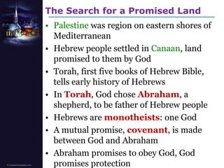 The Search for a Promised LandPalestine was region on eastern shores of MediterraneanHebrew people settled in Canaan, land promised to them by GodTorah, first five books of Hebrew Bible, tells early history of HebrewsIn Torah, God chose Abraham, a shepherd, to be father of Hebrew peopleHebrews are monotheists: one GodA mutual promise, covenant, is made between God and AbrahamAbraham promises to obey God, God promises protection