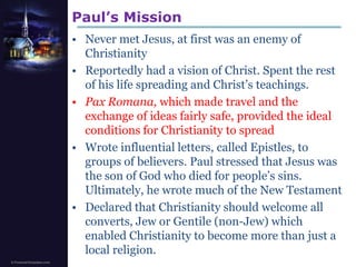 Paul’s MissionNever met Jesus, at first was an enemy of ChristianityReportedly had a vision of Christ. Spent the rest of his life spreading and Christ’s teachings.PaxRomana, which made travel and the exchange of ideas fairly safe, provided the ideal conditions for Christianity to spreadWrote influential letters, called Epistles, to groups of believers. Paul stressed that Jesus was the son of God who died for people’s sins. Ultimately, he wrote much of the New TestamentDeclared that Christianity should welcome all converts, Jew or Gentile (non-Jew) which enabled Christianity to become more than just a local religion.