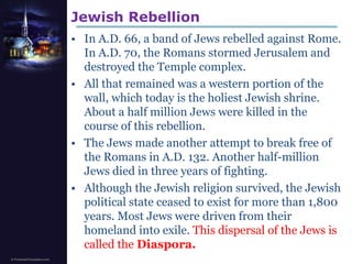 Jewish RebellionIn A.D. 66, a band of Jews rebelled against Rome. In A.D. 70, the Romans stormed Jerusalem and destroyed the Temple complex. All that remained was a western portion of the wall, which today is the holiest Jewish shrine. About a half million Jews were killed in the course of this rebellion.The Jews made another attempt to break free of the Romans in A.D. 132. Another half-million Jews died in three years of fighting. Although the Jewish religion survived, the Jewish political state ceased to exist for more than 1,800 years. Most Jews were driven from their homeland into exile. This dispersal of the Jews is called the Diaspora.