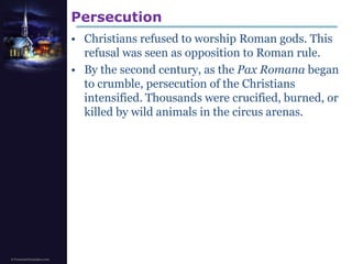 PersecutionChristians refused to worship Roman gods. This refusal was seen as opposition to Roman rule. By the second century, as the PaxRomanabegan to crumble, persecution of the Christians intensified. Thousands were crucified, burned, or killed by wild animals in the circus arenas.