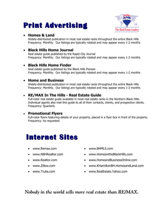 Print Advertising
• Homes & Land
    Widely-distributed publication in most real estate racks throughout the entire Black Hills
    Frequency: Monthly. Our listings are typically rotated and may appear every 1-2 months

• Black Hills Home Journal
    Real estate guide published by the Rapid City Journal
    Frequency: Monthly. Our listings are typically rotated and may appear every 1-2 months

• Black Hills Home Finder
    Real estate guide published by the Black Hills Pioneer
    Frequency: Monthly. Our listings are typically rotated and may appear every 1-2 months

• Home and Business
    Widely-distributed publication in most real estate racks throughout the entire Black Hills
    Frequency: Monthly. Our listings are typically rotated and may appear every 1-2 months

•   RE/MAX In The Hills - Real Estate Guide
    Full-color real estate guide available in most real estate racks in the Northern Black Hills.
    Individual agents also mail this guide to all of their contacts, clients, and prospective clients.
    Frequency: Quarterly

•   Promotional Flyers
    Full-color flyers featuring details of your property, placed in a flyer box in front of the property.
    Frequency: As requested




    Internet Sites
    •   www.Remax.com                              •   www.BHMLS.com
    •   www.NBHRealtor.com                         •   www.HomesintheBlackHills.com
    •   www.Realtor.com                            •   www.HomeandBusinessOnline.com
    •   www.Zillow.com                             •   www.KHamiltonBH.HomesandLand.com
    •   www.Trulia.com                             •   www.RealEstate.Yahoo.com
 