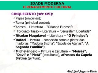 CINQUECENTO (séc XVI): Papas (mecenas); Roma (principal centro); Ariosto – Literatura – “Orlando Furioso”; Torquato Tasso – Literatura – “Jerusalém Libertada” Nicolau Maquiavel  – Literatura –  “O Príncipe”; Rafael  – Pintura – conhecido como o pintor das madonas. “Madona Sistina”, “Escola de Atenas”,  “A Sagrada Família”; Michelângelo  – Pintura e Escultura –  “Moisés”, “Davi” e “Pietá”  (esculturas),  afrescos da Capela Sistina  (pintura). 