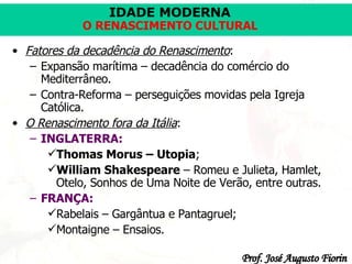 Fatores da decadência do Renascimento : Expansão marítima – decadência do comércio do Mediterrâneo. Contra-Reforma – perseguições movidas pela Igreja Católica. O Renascimento fora da Itália :  INGLATERRA:   Thomas Morus – Utopia ; William Shakespeare  – Romeu e Julieta, Hamlet, Otelo, Sonhos de Uma Noite de Verão, entre outras. FRANÇA:   Rabelais – Gargântua e Pantagruel; Montaigne – Ensaios.  