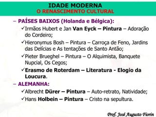 PAÍSES BAIXOS (Holanda e Bélgica):   Irmãos Hubert e Jan  Van Eyck – Pintura  – Adoração do Cordeiro; Hieronymus Bosh – Pintura – Carroça de Feno, Jardins das Delícias e As tentações de Santo Antão; Pieter Brueghel – Pintura – O Alquimista, Banquete Nupcial, Os Cegos; Erasmo de Roterdam – Literatura - Elogio da Loucura . ALEMANHA:   Albrecht  Dürer – Pintura  – Auto-retrato, Natividade; Hans  Holbein – Pintura  – Cristo na sepultura. 