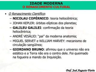 O Renascimento Científico :   NICOLAU COPÉRNICO : teoria heliocêntrica;   JOHAN KEPLER: órbitas elípticas dos planetas;   GALILEU GALILEI : confirmação da teoria heliocêntrica;   ANDRÉ VESÁLIO: “pai” da moderna anatomia;   MIGUEL SERVET e WILLIAM HARVEY: mecanismo de circulação sangüínea;   GIORDANO BRUNO : afirmou que o universo não era estático e a Terra não era o centro dele. Foi queimado na fogueira a mando da Inquisição.   