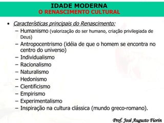 Características principais do Renascimento:   Humanismo  (valorização do ser humano, criação privilegiada de Deus)   Antropocentrismo (idéia de que o homem se encontra no centro do universo ) Individualismo   Racionalismo   Naturalismo   Hedonismo   Cientificismo   Empirismo   Experimentalismo Inspiração na cultura clássica (mundo greco-romano).   