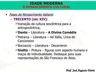 Fases do Renascimento italiano :   TRECENTO (séc XIV): transição da cultura teocêntrica para a antropocêntrica; Dante  – Literatura –  A Divina Comédia   Petrarca – Literatura – Ad Itália, Lírica do Cancioneiro Boccaccio – Literatura - Decameron Giotto   – Pintura – figuras com aspecto humano e traços de individualidade. Destaque para suas representações de São Francisco de Assis.  
