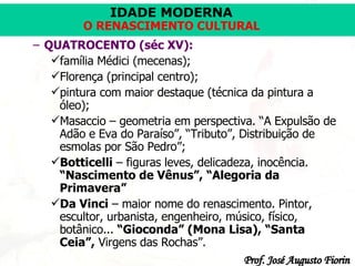QUATROCENTO (séc XV): família Médici (mecenas); Florença (principal centro); pintura com maior destaque (técnica da pintura a óleo); Masaccio –  geometria em perspectiva. “A Expulsão de Adão e Eva do Paraíso”, “Tributo”, Distribuição de esmolas por São Pedro”; Botticelli  – figuras leves, delicadeza, inocência.  “Nascimento de Vênus”, “Alegoria da Primavera” Da Vinci  – maior nome do renascimento. Pintor, escultor, urbanista, engenheiro, músico, físico, botânico...  “Gioconda” (Mona Lisa), “Santa Ceia”,  Virgens das Rochas”. 