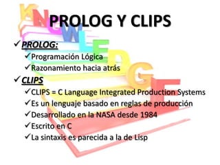 PROLOG Y CLIPS
PROLOG:
  Programación Lógica
  Razonamiento hacia atrás
CLIPS
  CLIPS = C Language Integrated Production Systems
  Es un lenguaje basado en reglas de producción
  Desarrollado en la NASA desde 1984
  Escrito en C
  La sintaxis es parecida a la de Lisp
 
