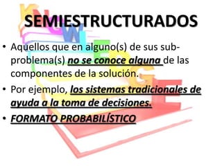 SEMIESTRUCTURADOS
• Aquellos que en alguno(s) de sus sub-
  problema(s) no se conoce alguna de las
  componentes de la solución.
• Por ejemplo, los sistemas tradicionales de
  ayuda a la toma de decisiones.
• FORMATO PROBABILÍSTICO
 
