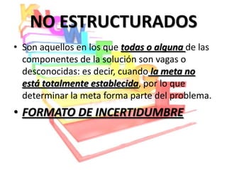 NO ESTRUCTURADOS
• Son aquellos en los que todas o alguna de las
  componentes de la solución son vagas o
  desconocidas: es decir, cuando la meta no
  está totalmente establecida, por lo que
  determinar la meta forma parte del problema.
• FORMATO DE INCERTIDUMBRE
 