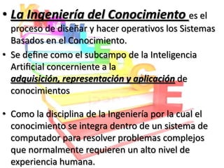 • La Ingeniería del Conocimiento es el
  proceso de diseñar y hacer operativos los Sistemas
  Basados en el Conocimiento.
• Se deﬁne como el subcampo de la Inteligencia
  Artiﬁcial concerniente a la
  adquisición, representación y aplicación de
  conocimientos

• Como la disciplina de la Ingeniería por la cual el
  conocimiento se integra dentro de un sistema de
  computador para resolver problemas complejos
  que normalmente requieren un alto nivel de
  experiencia humana.
 