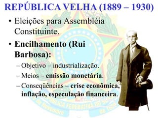 BRASIL REPÚBLICA (1889 – )REPÚBLICA VELHA (1889 – 1930)
• Eleições para Assembléia
Constituinte.
• Encilhamento (Rui
Barbosa):
– Objetivo – industrialização.
– Meios – emissão monetária.
– Conseqüências – crise econômica,
inflação, especulação financeira.
 