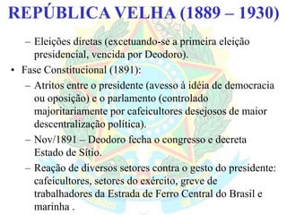 BRASIL REPÚBLICA (1889 – )REPÚBLICA VELHA (1889 – 1930)
– Eleições diretas (excetuando-se a primeira eleição
presidencial, vencida por Deodoro).
• Fase Constitucional (1891):
– Atritos entre o presidente (avesso à idéia de democracia
ou oposição) e o parlamento (controlado
majoritariamente por cafeicultores desejosos de maior
descentralização política).
– Nov/1891 – Deodoro fecha o congresso e decreta
Estado de Sítio.
– Reação de diversos setores contra o gesto do presidente:
cafeicultores, setores do exército, greve de
trabalhadores da Estrada de Ferro Central do Brasil e
marinha .
 
