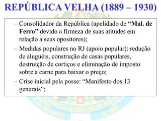 BRASIL REPÚBLICA (1889 – )REPÚBLICA VELHA (1889 – 1930)
– Consolidador da República (apelidado de “Mal. de
Ferro” devido a firmeza de suas atitudes em
relação a seus opositores);
– Medidas populares no RJ (apoio popular): redução
de aluguéis, construção de casas populares,
destruição de cortiços e eliminação de imposto
sobre a carne para baixar o preço;
– Crise inicial pela posse: “Manifesto dos 13
generais”;
 
