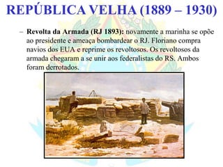 BRASIL REPÚBLICA (1889 – )REPÚBLICA VELHA (1889 – 1930)
– Revolta da Armada (RJ 1893): novamente a marinha se opõe
ao presidente e ameaça bombardear o RJ. Floriano compra
navios dos EUA e reprime os revoltosos. Os revoltosos da
armada chegaram a se unir aos federalistas do RS. Ambos
foram derrotados.
 