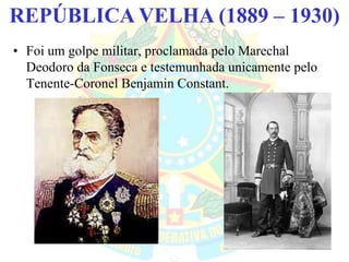 BRASIL REPÚBLICA (1889 – )REPÚBLICA VELHA (1889 – 1930)
• Foi um golpe militar, proclamada pelo Marechal
Deodoro da Fonseca e testemunhada unicamente pelo
Tenente-Coronel Benjamin Constant.
 