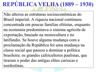 BRASIL REPÚBLICA (1889 – )REPÚBLICA VELHA (1889 – 1930)
Não alterou as estruturas socioeconômicas do
Brasil imperial. A riqueza nacional continuou
concentrada em poucas famílias elitistas, enquanto
na economia predominava o sistema agrícola de
exportação, baseado na monocultura e no
latifúndio. Se houve alguma mudança com a
proclamação da República foi uma mudança na
classe social que passou a dominar a política
brasileira: os grandes cafeicultores paulistas, que
tiraram o poder das antigas elites cariocas e
nordestinas.
 